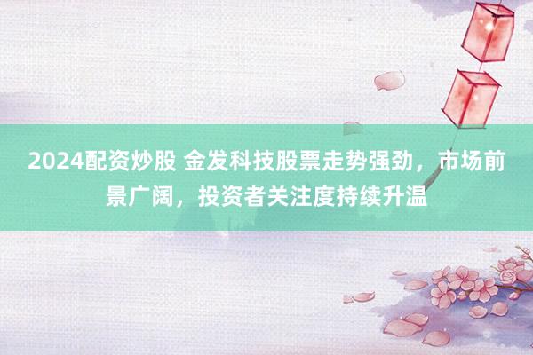 2024配资炒股 金发科技股票走势强劲，市场前景广阔，投资者关注度持续升温