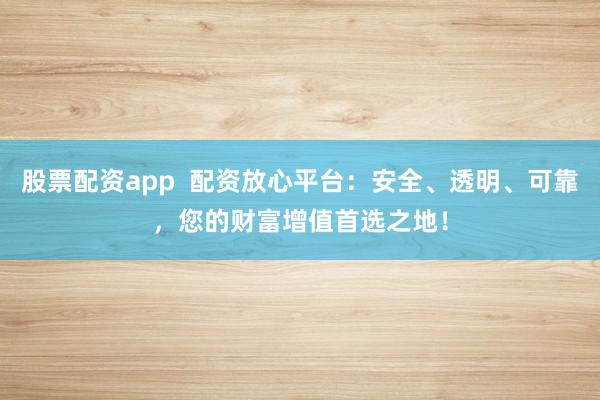 股票配资app  配资放心平台：安全、透明、可靠，您的财富增值首选之地！