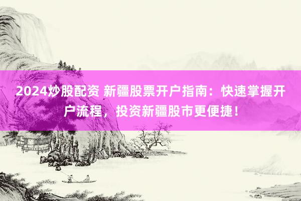 2024炒股配资 新疆股票开户指南：快速掌握开户流程，投资新疆股市更便捷！
