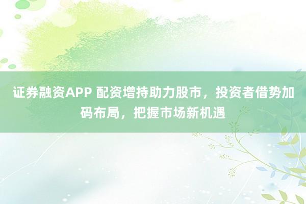 证券融资APP 配资增持助力股市，投资者借势加码布局，把握市场新机遇