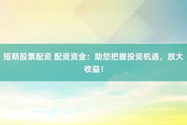 短期股票配资 配资资金：助您把握投资机遇，放大收益！