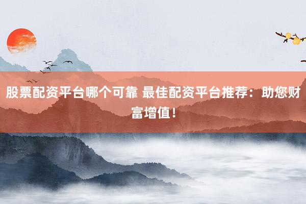 股票配资平台哪个可靠 最佳配资平台推荐：助您财富增值！