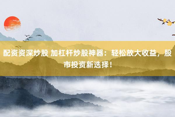 配资资深炒股 加杠杆炒股神器：轻松放大收益，股市投资新选择！