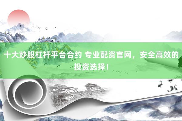 十大炒股杠杆平台合约 专业配资官网，安全高效的投资选择！