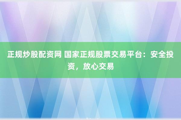 正规炒股配资网 国家正规股票交易平台：安全投资，放心交易