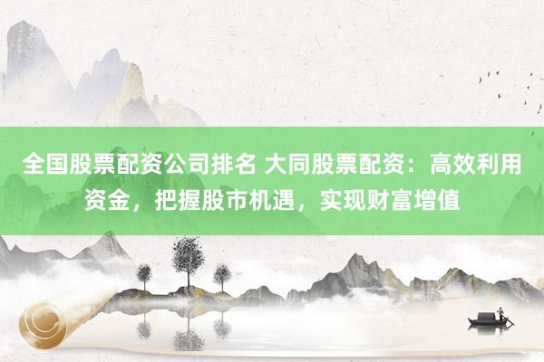 全国股票配资公司排名 大同股票配资：高效利用资金，把握股市机遇，实现财富增值