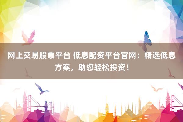 网上交易股票平台 低息配资平台官网：精选低息方案，助您轻松投资！