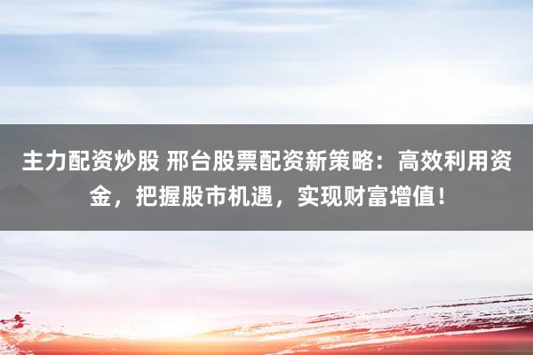 主力配资炒股 邢台股票配资新策略：高效利用资金，把握股市机遇，实现财富增值！