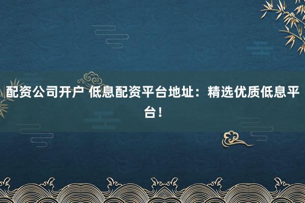 配资公司开户 低息配资平台地址：精选优质低息平台！