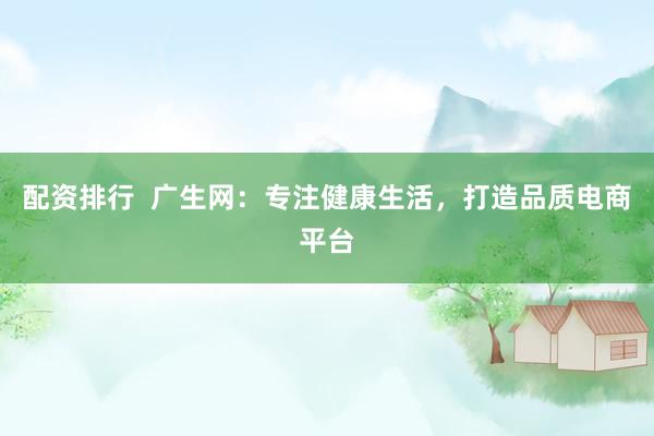 配资排行  广生网：专注健康生活，打造品质电商平台