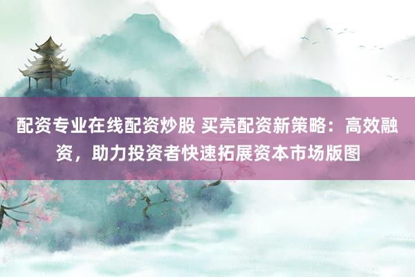 配资专业在线配资炒股 买壳配资新策略：高效融资，助力投资者快速拓展资本市场版图