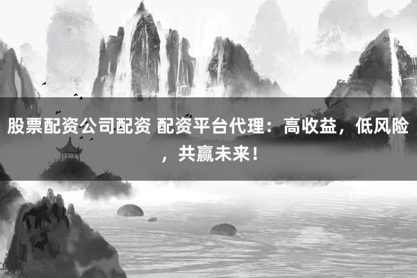 股票配资公司配资 配资平台代理：高收益，低风险，共赢未来！