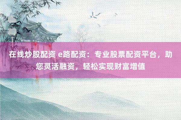 在线炒股配资 e路配资：专业股票配资平台，助您灵活融资，轻松实现财富增值