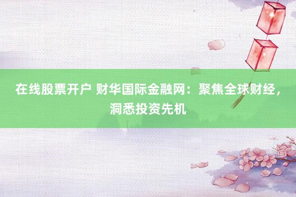在线股票开户 财华国际金融网：聚焦全球财经，洞悉投资先机