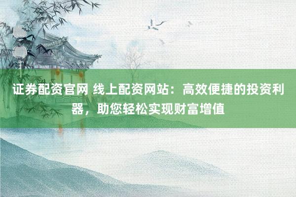 证券配资官网 线上配资网站：高效便捷的投资利器，助您轻松实现财富增值