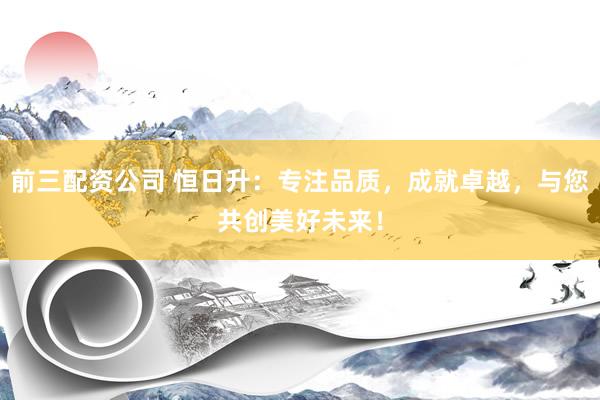 前三配资公司 恒日升：专注品质，成就卓越，与您共创美好未来！