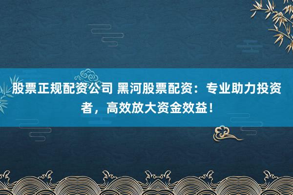 股票正规配资公司 黑河股票配资：专业助力投资者，高效放大资金效益！