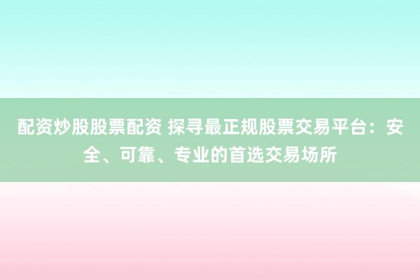 配资炒股股票配资 探寻最正规股票交易平台：安全、可靠、专业的首选交易场所