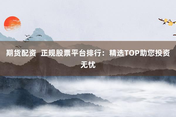 期货配资  正规股票平台排行：精选TOP助您投资无忧