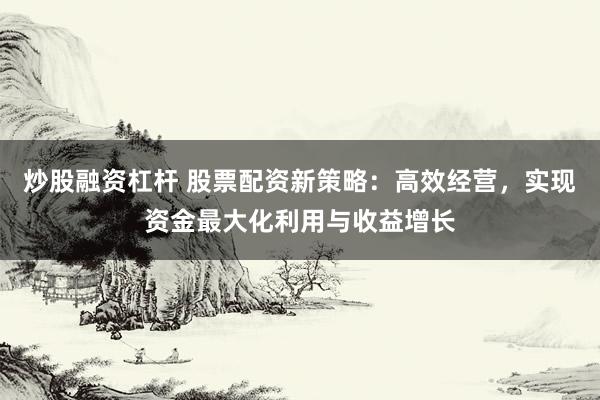 炒股融资杠杆 股票配资新策略：高效经营，实现资金最大化利用与收益增长
