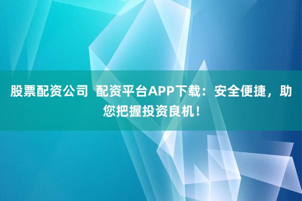 股票配资公司  配资平台APP下载：安全便捷，助您把握投资良机！