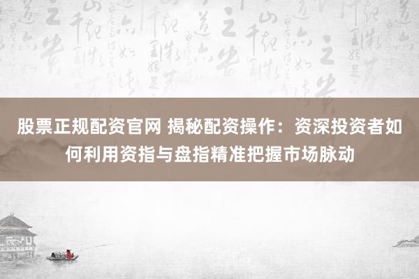 股票正规配资官网 揭秘配资操作：资深投资者如何利用资指与盘指精准把握市场脉动