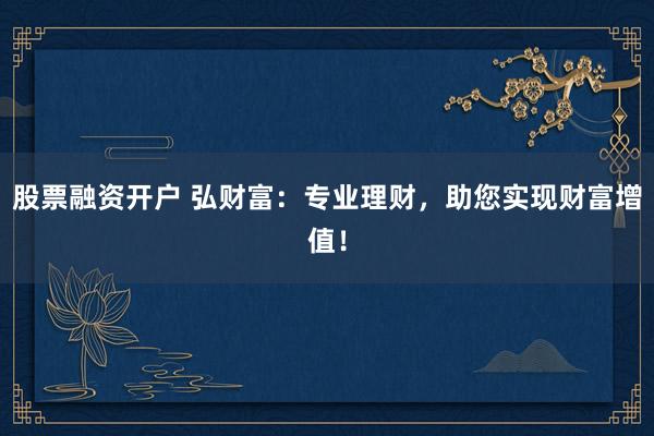 股票融资开户 弘财富：专业理财，助您实现财富增值！