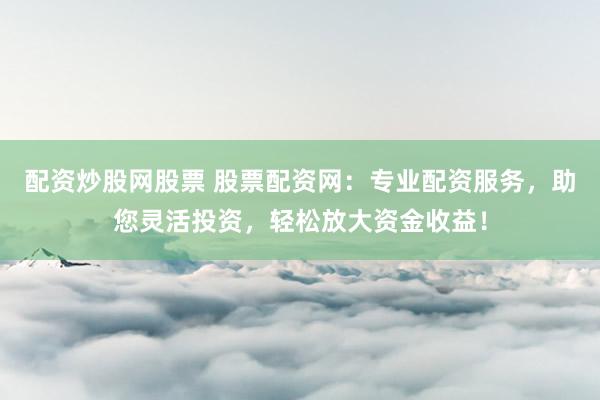 配资炒股网股票 股票配资网：专业配资服务，助您灵活投资，轻松放大资金收益！