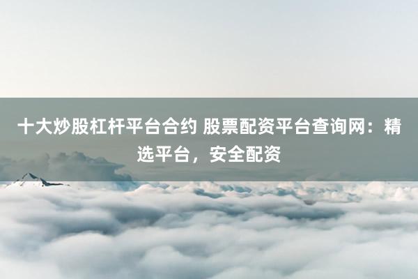 十大炒股杠杆平台合约 股票配资平台查询网：精选平台，安全配资