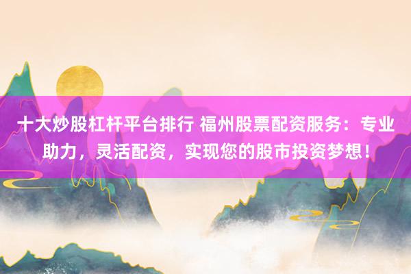 十大炒股杠杆平台排行 福州股票配资服务：专业助力，灵活配资，实现您的股市投资梦想！