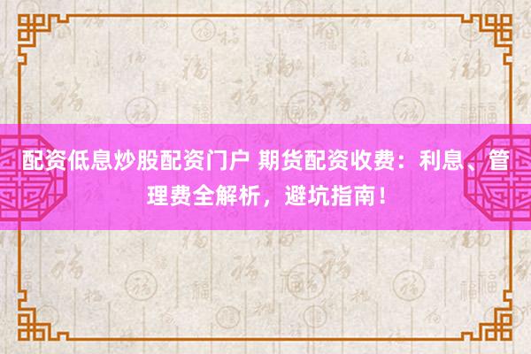 配资低息炒股配资门户 期货配资收费：利息、管理费全解析，避坑指南！
