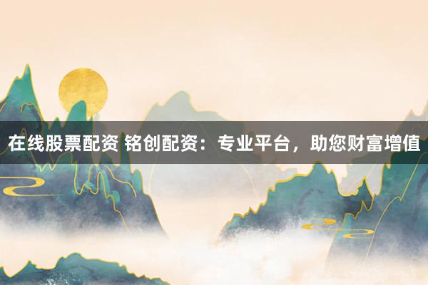 在线股票配资 铭创配资：专业平台，助您财富增值