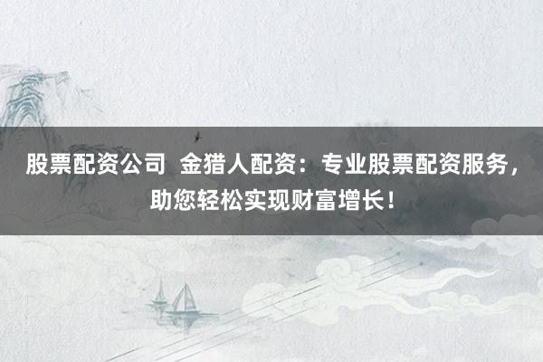 股票配资公司  金猎人配资：专业股票配资服务，助您轻松实现财富增长！