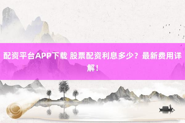 配资平台APP下载 股票配资利息多少？最新费用详解！