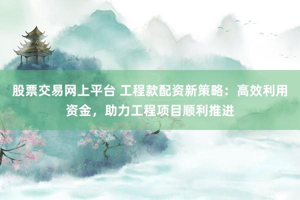 股票交易网上平台 工程款配资新策略：高效利用资金，助力工程项目顺利推进
