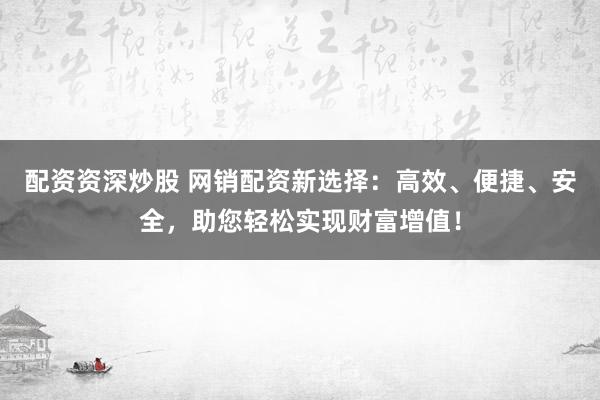 配资资深炒股 网销配资新选择：高效、便捷、安全，助您轻松实现财富增值！