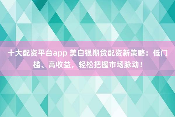 十大配资平台app 美白银期货配资新策略：低门槛、高收益，轻松把握市场脉动！