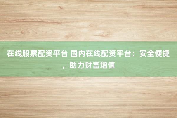 在线股票配资平台 国内在线配资平台：安全便捷，助力财富增值