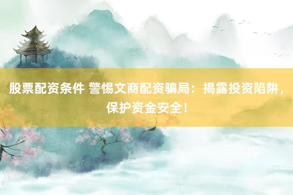 股票配资条件 警惕文商配资骗局：揭露投资陷阱，保护资金安全！