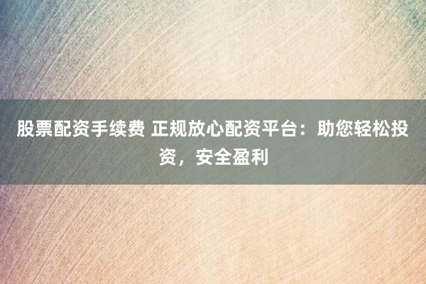 股票配资手续费 正规放心配资平台：助您轻松投资，安全盈利