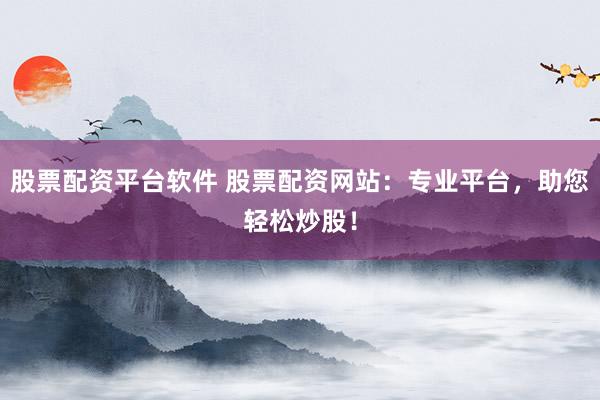 股票配资平台软件 股票配资网站：专业平台，助您轻松炒股！