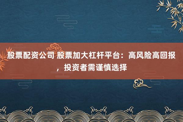 股票配资公司 股票加大杠杆平台：高风险高回报，投资者需谨慎选择