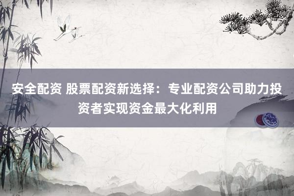 安全配资 股票配资新选择：专业配资公司助力投资者实现资金最大化利用