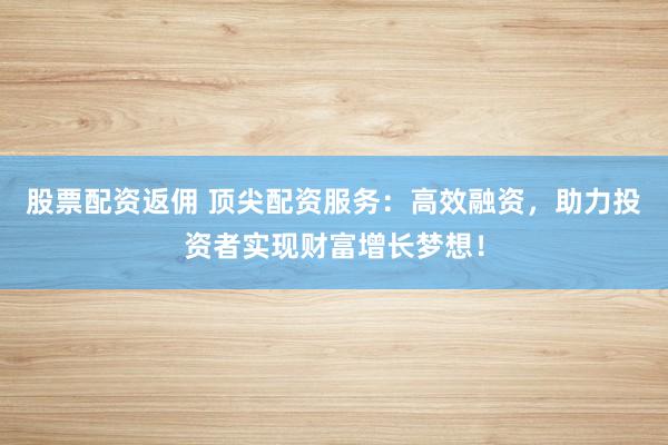 股票配资返佣 顶尖配资服务：高效融资，助力投资者实现财富增长梦想！