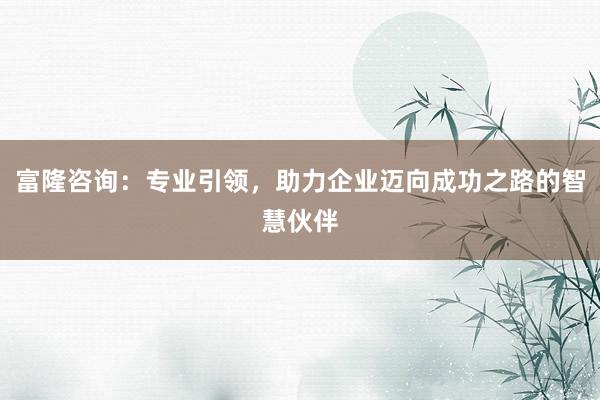 富隆咨询：专业引领，助力企业迈向成功之路的智慧伙伴