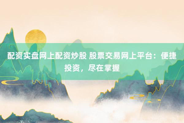 配资实盘网上配资炒股 股票交易网上平台：便捷投资，尽在掌握