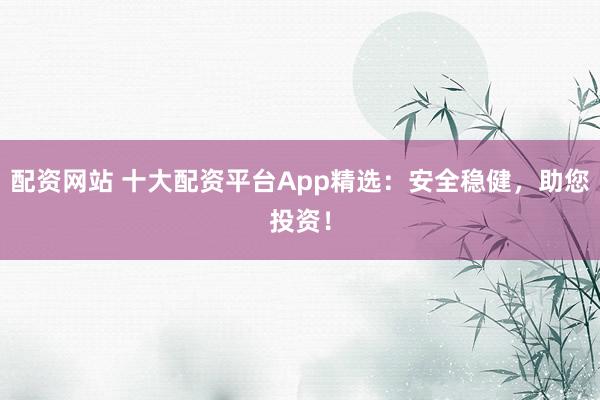 配资网站 十大配资平台App精选：安全稳健，助您投资！