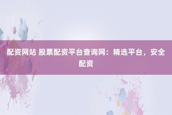 配资网站 股票配资平台查询网：精选平台，安全配资